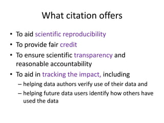 What citation offers
• To aid scientific reproducibility
• To provide fair credit
• To ensure scientific transparency and
  reasonable accountability
• To aid in tracking the impact, including
  – helping data authors verify use of their data and
  – helping future data users identify how others have
    used the data
 