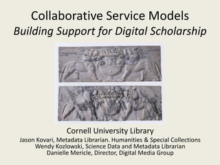Collaborative Service Models
Building Support for Digital Scholarship




                  Cornell University Library
 Jason Kovari, Metadata Librarian. Humanities & Special Collections
      Wendy Kozlowski, Science Data and Metadata Librarian
          Danielle Mericle, Director, Digital Media Group
 