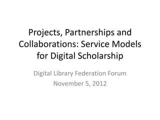 Projects, Partnerships and
Collaborations: Service Models
     for Digital Scholarship
   Digital Library Federation Forum
           November 5, 2012
 