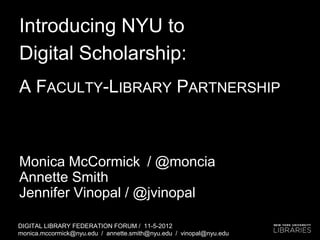 Introducing NYU to
Digital Scholarship:
A FACULTY-LIBRARY PARTNERSHIP



Monica McCormick / @moncia
Annette Smith
Jennifer Vinopal / @jvinopal

DIGITAL LIBRARY FEDERATION FORUM / 11-5-2012
monica.mccormick@nyu.edu / annette.smith@nyu.edu / vinopal@nyu.edu
 