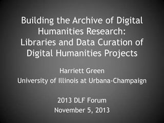 Building the Archive of Digital
Humanities Research:
Libraries and Data Curation of
Digital Humanities Projects
Harriett Green
University of Illinois at Urbana-Champaign
2013 DLF Forum
November 5, 2013

 