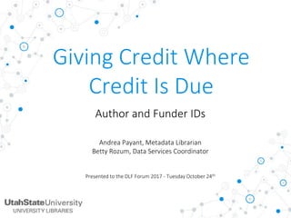 Giving Credit Where
Credit Is Due
Author and Funder IDs
Andrea Payant, Metadata Librarian
Betty Rozum, Data Services Coordinator
Presented to the DLF Forum 2017 - Tuesday October 24th
 