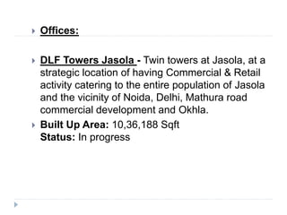  Offices:
 DLF Towers Jasola - Twin towers at Jasola, at a
strategic location of having Commercial & Retail
activity catering to the entire population of Jasola
and the vicinity of Noida, Delhi, Mathura road
commercial development and Okhla.
 Built Up Area: 10,36,188 Sqft
Status: In progress
 