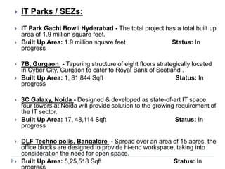  IT Parks / SEZs:
 IT Park Gachi Bowli Hyderabad - The total project has a total built up
area of 1.9 million square feet.
 Built Up Area: 1.9 million square feet Status: In
progress
 7B, Gurgaon - Tapering structure of eight floors strategically located
in Cyber City, Gurgaon to cater to Royal Bank of Scotland .
 Built Up Area: 1, 81,844 Sqft Status: In
progress
 3C Galaxy, Noida - Designed & developed as state-of-art IT space,
four towers at Noida will provide solution to the growing requirement of
the IT sector.
 Built Up Area: 17, 48,114 Sqft Status: In
progress
 DLF Techno polis, Bangalore - Spread over an area of 15 acres, the
office blocks are designed to provide hi-end workspace, taking into
consideration the need for open space.
 Built Up Area: 5,25,518 Sqft Status: In
 