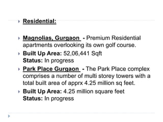  Residential:
 Magnolias, Gurgaon - Premium Residential
apartments overlooking its own golf course.
 Built Up Area: 52,06,441 Sqft
Status: In progress
 Park Place Gurgaon - The Park Place complex
comprises a number of multi storey towers with a
total built area of apprx 4.25 million sq feet.
 Built Up Area: 4.25 million square feet
Status: In progress
 