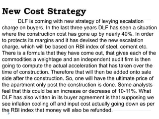 New Cost Strategy
DLF is coming with new strategy of levying escalation
charge on buyers. In the last three years DLF has seen a situation
where the construction cost has gone up by nearly 40%. In order
to protects its margins and it has devised the new escalation
charge, which will be based on RBI index of steel, cement etc.
There is a formula that they have come out, that gives each of the
commodities a weightage and an independent audit firm is then
going to compute the actual acceleration that has taken over the
time of construction. Therefore that will then be added onto sale
side after the construction. So, one will have the ultimate price of
the apartment only post the construction is done. Some analysts
feel that this could be an increase or decrease of 10-11%. What
DLF has also written in its buyer agreement is that supposing we
see inflation cooling off and input cost actually going down as per
the RBI index that money will also be refunded.
 