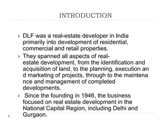 INTRODUCTION
 DLF was a real-estate developer in India
primarily into development of residential,
commercial and retail properties.
 They spanned all aspects of real-
estate development, from the identification and
acquisition of land, to the planning, execution an
d marketing of projects, through to the maintena
nce and management of completed
developments.
 Since the founding in 1946, the business
focused on real estate development in the
National Capital Region, including Delhi and
Gurgaon.
 