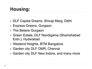 Housing:
 DLF Capital Greens, Shivaji Marg, Delhi
 Express Greens, Gurgaon
 The Belaire Gurgaon
 Green Estate, DLF Nandigama (Shamshabad
Extn.), Hyderabad
 Westend Heights, BTM Bangalore
 Garden city DLF OMR, Chennai
 Garden city DLF New Indore, and many more
 