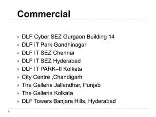 Commercial
 DLF Cyber SEZ Gurgaon Building 14
 DLF IT Park Gandhinagar
 DLF IT SEZ Chennai
 DLF IT SEZ Hyderabad
 DLF IT PARK–II Kolkata
 City Centre ,Chandigarh
 The Galleria Jallandhar, Punjab
 The Galleria Kolkata
 DLF Towers Banjara Hills, Hyderabad
 