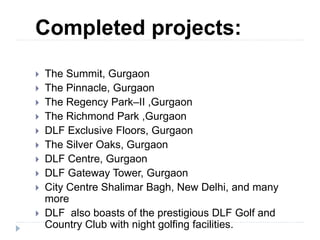 Completed projects:
 The Summit, Gurgaon
 The Pinnacle, Gurgaon
 The Regency Park–II ,Gurgaon
 The Richmond Park ,Gurgaon
 DLF Exclusive Floors, Gurgaon
 The Silver Oaks, Gurgaon
 DLF Centre, Gurgaon
 DLF Gateway Tower, Gurgaon
 City Centre Shalimar Bagh, New Delhi, and many
more
 DLF also boasts of the prestigious DLF Golf and
Country Club with night golfing facilities.
 