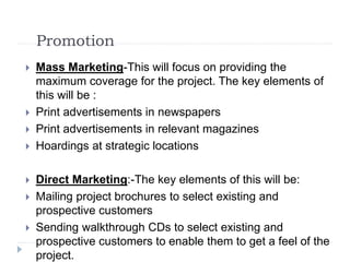Promotion
 Mass Marketing-This will focus on providing the
maximum coverage for the project. The key elements of
this will be :
 Print advertisements in newspapers
 Print advertisements in relevant magazines
 Hoardings at strategic locations
 Direct Marketing:-The key elements of this will be:
 Mailing project brochures to select existing and
prospective customers
 Sending walkthrough CDs to select existing and
prospective customers to enable them to get a feel of the
project.
 