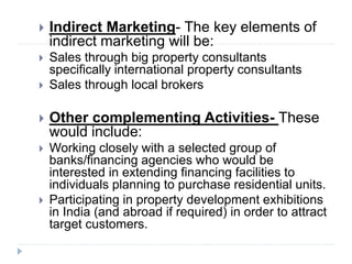  Indirect Marketing- The key elements of
indirect marketing will be:
 Sales through big property consultants
specifically international property consultants
 Sales through local brokers
 Other complementing Activities- These
would include:
 Working closely with a selected group of
banks/financing agencies who would be
interested in extending financing facilities to
individuals planning to purchase residential units.
 Participating in property development exhibitions
in India (and abroad if required) in order to attract
target customers.
 