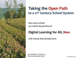 Taking the Open Path
to a 21st Century School System

How every school
can realize the promise of


Digital Learning for All, Now
with money they already have.




by Jonathan P. Costa, Sr.
EDUCATION CONNECTION            © Corwin Press - 2011
 