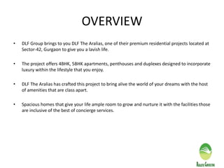 OVERVIEW
• DLF Group brings to you DLF The Aralias, one of their premium residential projects located at
Sector-42, Gurgaon to give you a lavish life.
• The project offers 4BHK, 5BHK apartments, penthouses and duplexes designed to incorporate
luxury within the lifestyle that you enjoy.
• DLF The Aralias has crafted this project to bring alive the world of your dreams with the host
of amenities that are class apart.
• Spacious homes that give your life ample room to grow and nurture it with the facilities those
are inclusive of the best of concierge services.
 