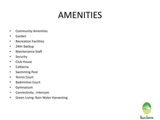 AMENITIES
• Community Amenities
• Garden
• Recreation Facilities
• 24Hr Backup
• Maintenance Staff
• Security
• Club House
• Cafeteria
• Swimming Pool
• Tennis Court
• Badminton Court
• Gymnasium
• Connectivity : Intercom
• Green Living: Rain Water Harvesting
 