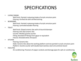 SPECIFICATIONS
• LIVING/ DINING
Wall finish: Painted in pleasing shades of acrylic emulsion paint
Flooring: Vitrified tile with vitrified skirting.
• BEDROOMS
Wall finish: Painted in pleasing shades of acrylic emulsion paint
Flooring: Laminated wooden flooring
• TOILET
Wall finish: Glazed ceramic tiles with oil bound distemper
Flooring: Anti-skid ceramic tiles
Counter: Marble/ granite counter
Fitting: Branded CP fittings from jaguar or equivalent
Fixtures: Branded white chinaware
• KITCHEN
Flooring: Ceramic tiles
Dado: Ceramic tiles above the working platform and rest painted in acrylic emulsion paint
Platform: Granite counter with double bowl stainless steel sink and drain board
• FACILITIES
Air-conditioning: Provision of copper conduits and drainage pipes for split air-conditioning
 