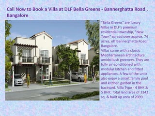 Call Now to Book a Villa at DLF Bella Greens - Bannerghatta Road ,
Bangalore
"Bella Greens" are luxury
Villas in DLF’s premium
residential township, "New
Town" spread over approx. 74
acres, off Bannerghatta Road,'
Bangalore.
Villas come with a classic
Mediterranean architecture
amidst lush greenery. They are
fully air-conditioned with
modular kitchen and fitted
appliances. A few of the units
also enjoy a smart family pool
and kitchen garden in the
backyard. Villa Type - 4 BHK &
5 BHK. Total land area of 3342
sq. & built up area of 2399.
 