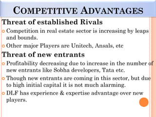 COMPETITIVE ADVANTAGES
Threat of established Rivals
 Competition     in real estate sector is increasing by leaps
  and bounds.
 Other major Players are Unitech, Ansals, etc

Threat of new entrants
 Profitability decreasing due to increase in the number of
  new entrants like Sobha developers, Tata etc.
 Though new entrants are coming in this sector, but due
  to high initial capital it is not much alarming.
 DLF has experience & expertise advantage over new
  players.
 