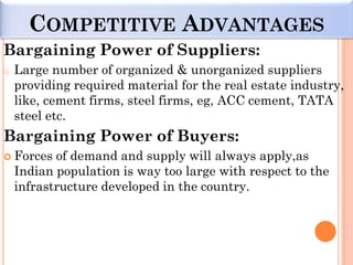 COMPETITIVE ADVANTAGES
Bargaining Power of Suppliers:
o   Large number of organized & unorganized suppliers
    providing required material for the real estate industry,
    like, cement firms, steel firms, eg, ACC cement, TATA
    steel etc.
Bargaining Power of Buyers:
 Forces   of demand and supply will always apply,as
    Indian population is way too large with respect to the
    infrastructure developed in the country.
 