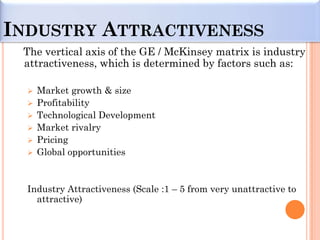 INDUSTRY ATTRACTIVENESS
 The vertical axis of the GE / McKinsey matrix is industry
 attractiveness, which is determined by factors such as:

     Market growth & size
     Profitability
     Technological Development
     Market rivalry
     Pricing
     Global opportunities


  Industry Attractiveness (Scale :1 – 5 from very unattractive to
    attractive)
 