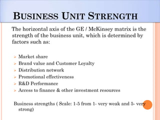 BUSINESS UNIT STRENGTH
The horizontal axis of the GE / McKinsey matrix is the
strength of the business unit, which is determined by
factors such as:

   Market share
   Brand value and Customer Loyalty
   Distribution network
   Promotional effectiveness
   R&D Performance
   Access to finance & other investment resources

Business strengths ( Scale: 1-5 from 1- very weak and 5- very
  strong)
 