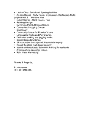 • Lavish Club - Social and Sporting facilities
• Air-conditioned - Party Room, Gymnasium, Restaurant, Multi-
purpose Hall & Banquet Hall
• Indoor Games - Card Rooms, Pool
• Reading Lounge
• Swimming Pool & Change Rooms
• Convenient Shopping Centre
• Dispensary
• Community Space for Elderly Citizens
• Landscaped Parks and Playgrounds
• Dedicated walking and jogging tracks
• Senior Secondary School
• 24 hour power back up and Ample water supply
• Round the clock multi-tiered security
• Secure and Dedicated Basement Parking for residents
• Ample parking space for visitors
• Rain Water Harvesting



Thanks & Regards,

P. Mukherjee.
+91- 9910750427.
 