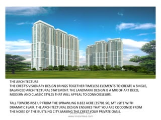 THE ARCHITECTURE
THE CREST'S VISIONARY DESIGN BRINGS TOGETHER TIMELESS ELEMENTS TO CREATE A SINGLE,
BALANCED ARCHITECTURAL STATEMENT. THE LANDMARK DESIGN IS A MIX OF ART DECO,
MODERN AND CLASSIC STYLES THAT WILL APPEAL TO CONNOISSEURS.
TALL TOWERS RISE UP FROM THE SPRAWLING 8.822 ACRE (35701 SQ. MT.) SITE WITH
DRAMATIC FLAIR. THE ARCHITECTURAL DESIGN ENSURES THAT YOU ARE COCOONED FROM
THE NOISE OF THE BUSTLING CITY, MAKING THE CREST YOUR PRIVATE OASIS.VivSon IkeA : Visit
www.vivsonikea.com
 