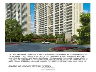 THE CREST EXPERIENCE OF TASTEFUL SOPHISTICATION STARTS EVEN BEFORE YOU REACH THE GATES OF
THE PROPERTY. AS YOU APPROACH THE CREST, A TREE-LINED PRIVATE ROAD, PARK DRIVE, WELCOMES
YOU. ENTRY TO THIS EXCLUSIVE AREA IS RESTRICTED AND MONITORED CLOSELY YET UNOBTRUSIVELY. AT
ONCE, YOU ARE AT PEACE AS YOU DRIVE THROUGH THIS GRACEFUL PATHWAY, IMMERSING YOU IN THE
GRANDEUR AND REFINEMENT OFFERED BY THE CREST.VivSon IkeA : Visit
www.vivsonikea.com
 