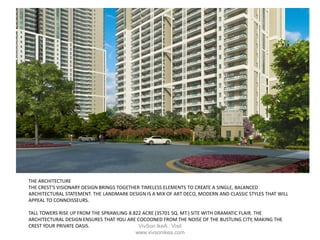 THE ARCHITECTURE
THE CREST'S VISIONARY DESIGN BRINGS TOGETHER TIMELESS ELEMENTS TO CREATE A SINGLE, BALANCED
ARCHITECTURAL STATEMENT. THE LANDMARK DESIGN IS A MIX OF ART DECO, MODERN AND CLASSIC STYLES THAT WILL
APPEAL TO CONNOISSEURS.
TALL TOWERS RISE UP FROM THE SPRAWLING 8.822 ACRE (35701 SQ. MT.) SITE WITH DRAMATIC FLAIR. THE
ARCHITECTURAL DESIGN ENSURES THAT YOU ARE COCOONED FROM THE NOISE OF THE BUSTLING CITY, MAKING THE
CREST YOUR PRIVATE OASIS. VivSon IkeA : Visit
www.vivsonikea.com
 