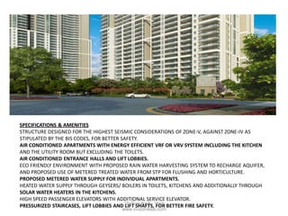 SPECIFICATIONS & AMENITIES
STRUCTURE DESIGNED FOR THE HIGHEST SEISMIC CONSIDERATIONS OF ZONE-V, AGAINST ZONE-IV AS
STIPULATED BY THE BIS CODES, FOR BETTER SAFETY.
AIR CONDITIONED APARTMENTS WITH ENERGY EFFICIENT VRF OR VRV SYSTEM INCLUDING THE KITCHEN
AND THE UTILITY ROOM BUT EXCLUDING THE TOILETS.
AIR CONDITIONED ENTRANCE HALLS AND LIFT LOBBIES.
ECO FRIENDLY ENVIRONMENT WITH PROPOSED RAIN WATER HARVESTING SYSTEM TO RECHARGE AQUIFER,
AND PROPOSED USE OF METERED TREATED WATER FROM STP FOR FLUSHING AND HORTICULTURE.
PROPOSED METERED WATER SUPPLY FOR INDIVIDUAL APARTMENTS.
HEATED WATER SUPPLY THROUGH GEYSERS/ BOILERS IN TOILETS, KITCHENS AND ADDITIONALLY THROUGH
SOLAR WATER HEATERS IN THE KITCHENS.
HIGH SPEED PASSENGER ELEVATORS WITH ADDITIONAL SERVICE ELEVATOR.
PRESSURIZED STAIRCASES, LIFT LOBBIES AND LIFT SHAFTS, FOR BETTER FIRE SAFETY.VivSon IkeA : Visit
www.vivsonikea.com
 