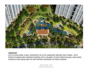 LANDSCAPE
JUST AS YOUR HOME IS WELL APPOINTED, SO IS THE LANDSCAPE AROUND EACH TOWER - WITH
PERFECTLY MANICURED GARDENS COVERED WITH A BLANKET OF RICH GREEN FOLIAGE, WALK WAYS,
SHADED SITTING AREAS AND THE CAPTIVATING FRAGRANCE OF FRESH FLOWERS
VivSon IkeA : Visit
www.vivsonikea.com
 