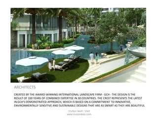 CREATED BY THE AWARD-WINNING INTERNATIONAL LANDSCAPE FIRM - GCH - THE DESIGN IS THE
RESULT OF 100 YEARS OF COMBINED EXPERTISE IN 30 COUNTRIES. THE CREST REPRESENTS THE LATEST
IN GCH'S DEMONSTRATED APPROACH, WHICH IS BASED ON A COMMITMENT TO INNOVATIVE,
ENVIRONMENTALLY SENSITIVE AND SUSTAINABLE DESIGNS THAT ARE AS SMART AS THEY ARE BEAUTIFUL
ARCHITECTS
VivSon IkeA : Visit
www.vivsonikea.com
 