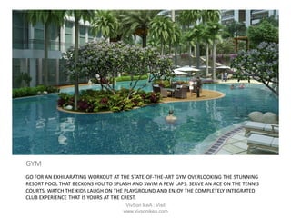 GO FOR AN EXHILARATING WORKOUT AT THE STATE-OF-THE-ART GYM OVERLOOKING THE STUNNING
RESORT POOL THAT BECKONS YOU TO SPLASH AND SWIM A FEW LAPS. SERVE AN ACE ON THE TENNIS
COURTS. WATCH THE KIDS LAUGH ON THE PLAYGROUND AND ENJOY THE COMPLETELY INTEGRATED
CLUB EXPERIENCE THAT IS YOURS AT THE CREST.
GYM
VivSon IkeA : Visit
www.vivsonikea.com
 