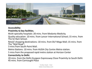 Accessibility
Proximity to key facilities.
Multi-specialty hospitals: 20 mins. from Medanta Medicity.
Quality education: 10 mins. from Lancer International School; 15 mins. from
The Sri Ram School.
Retail/ shopping destinations: 10 mins. from DLF Mega Mall; 15 mins. from
The "Mall Road";
3 mins from South Point Mall.
Metro Stations: 10 mins. from HUDA City Centre Metro station.
5 mins from the proposed rapid metro station at Horizon Center
Connectivity to Delhi.
20 mins. from the Delhi-Gurgaon Expressway Close Proximity to South Delhi
45 mins. from Connaught Place
VivSon IkeA : Visit
www.vivsonikea.com
 