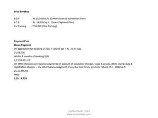 Price Breakup
B.S.P : Rs.15,500/sq.ft. (Construction & Subvention Plan)
B.S.P : Rs. 14,028/sq.ft. (Down Payment Plan)
Car Parking : 7,50,000 (One Parking)
Payment Plan
Down Payment
On application for booking 25 lacs + service tax = Rs. 25.93 lacs
25,93,000
Within 3 months of booking 95%
4,73,94,801.22
On offer of possession balance payments on account of escalation charges, taxes & cesses, IBMS, stamp duty &
registration charges + any other balance payment, if any due less timely payment rebate of rs. 1000/sq.ft.
26,30,936.91
Total
5,26,18,739
VivSon IkeA : Visit
www.vivsonikea.com
 
