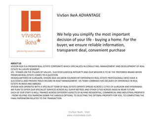 ABOUT US
VIVSON IKEA IS A PREMIER REAL ESTATE CORPORATE WHICH SPECIALIZES IN CONSULTING, MANAGEMENT AND DEVELOPMENT OF REAL
ESTATE IN LUXURY SEGMENT.
VSI : STANDS ON THE PILLARS OF VALUES , SUCCESSFULNESS& INTEGRITY AND OUR MISSION IS TO BE THE PREFERRED BRAND WHEN
PREMIUM REAL ESTATE COMES TO A QUESTION.
HEADQUARTERED IN GURGAON, VIVSON IKEA HAS BEEN FOUNDED BY EXPERIENCED REAL ESTATE PROFESSIONALS WHO HAVE A
SUCCESSFULAND PROVEN TRACK RECORD IN ASSET MANAGEMENT. VSI TEAM COMBINED HAS DECADES OF EXPERIENCE IN REAL
ESTATE IN INDIA AND ABROAD.
VIVSON IKEA OPERATES WITH A SPECIALIST TEAM OF REAL ESTATE EXPERTS SPREAD ACROSS 2 CITIES OF GURGAON AND HYDERABAD.
WE PLAN TO OFFER OUR SPECIALIST SERVICES ACROSS ALL SUPER METROS AND OTHER CITIES ACROSS INDIA IN NEAR FUTURE.
EACH OF OUR STAFF IS WELL TRAINED ACROSS DIFFERENT ASPECTS OF BUYING RESIDENTIAL, COMMERCIAL AND INDUSTRIAL PROPERTY
- FROM HELPING YOU NARROW DOWN THE VARIOUS OPTIONS, TO SELECTING THE OPTIMAL PROPERTY FOR YOU, TO COMPLETING THE
FINAL PAPERWORK RELATED TO THE TRANSACTION.
VivSon IkeA ADVANTAGE
We help you simplify the most important
decision of your life - buying a home. For the
buyer, we ensure reliable information,
transparent deal, convenient purchase
VivSon IkeA : Visit
www.vivsonikea.com
 