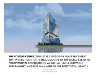 THE HORIZON CENTER COMPLEX IS A ONE-OF-A-KIND DEVELOPMENT
THAT WILL BE HOME TO THE HEADQUARTERS OF THE WORLD'S LEADING
MULTINATIONAL CORPORATIONS, AS WELL AS HAVE A SPRAWLING
SUPER-LUXURY SHOPPING MALL WITH ALL THE FINEST RETAIL BRANDS.
VivSon IkeA : Visit
www.vivsonikea.com
 