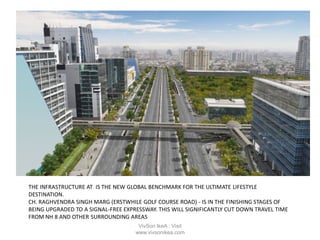 THE INFRASTRUCTURE AT IS THE NEW GLOBAL BENCHMARK FOR THE ULTIMATE LIFESTYLE
DESTINATION.
CH. RAGHVENDRA SINGH MARG (ERSTWHILE GOLF COURSE ROAD) - IS IN THE FINISHING STAGES OF
BEING UPGRADED TO A SIGNAL-FREE EXPRESSWAY. THIS WILL SIGNIFICANTLY CUT DOWN TRAVEL TIME
FROM NH 8 AND OTHER SURROUNDING AREAS
VivSon IkeA : Visit
www.vivsonikea.com
 