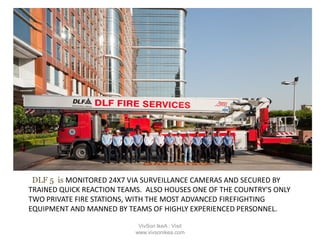 DLF 5 is MONITORED 24X7 VIA SURVEILLANCE CAMERAS AND SECURED BY
TRAINED QUICK REACTION TEAMS. ALSO HOUSES ONE OF THE COUNTRY'S ONLY
TWO PRIVATE FIRE STATIONS, WITH THE MOST ADVANCED FIREFIGHTING
EQUIPMENT AND MANNED BY TEAMS OF HIGHLY EXPERIENCED PERSONNEL.
VivSon IkeA : Visit
www.vivsonikea.com
 