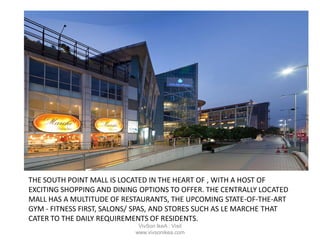 THE SOUTH POINT MALL IS LOCATED IN THE HEART OF , WITH A HOST OF
EXCITING SHOPPING AND DINING OPTIONS TO OFFER. THE CENTRALLY LOCATED
MALL HAS A MULTITUDE OF RESTAURANTS, THE UPCOMING STATE-OF-THE-ART
GYM - FITNESS FIRST, SALONS/ SPAS, AND STORES SUCH AS LE MARCHE THAT
CATER TO THE DAILY REQUIREMENTS OF RESIDENTS.
VivSon IkeA : Visit
www.vivsonikea.com
 