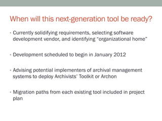 When will this next-generation tool be ready?
•  Currently solidifying requirements, selecting software
 development vendor, and identifying “organizational home”

•  Development scheduled to begin in January 2012


•  Advising potential implementers of archival management
 systems to deploy Archivists’ Toolkit or Archon

•  Migration paths from each existing tool included in project
 plan
 