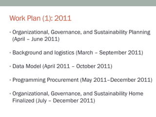 Work Plan (1): 2011
•  Organizational, Governance, and Sustainability Planning
 (April – June 2011)

•  Background and logistics (March – September 2011)

•  Data Model (April 2011 – October 2011)

•  Programming Procurement (May 2011–December 2011)

•  Organizational, Governance, and Sustainability Home
 Finalized (July – December 2011)
 