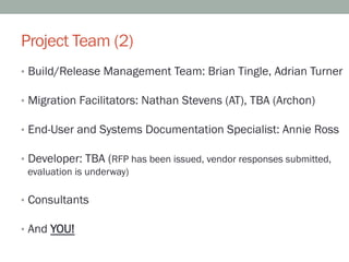 Project Team (2)
•  Build/Release Management Team: Brian Tingle, Adrian Turner

•  Migration Facilitators: Nathan Stevens (AT), TBA (Archon)

•  End-User and Systems Documentation Specialist: Annie Ross

•  Developer: TBA (RFP has been issued, vendor responses submitted,
   evaluation is underway)

•  Consultants

•  And YOU!
 