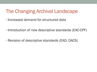 The Changing Archival Landscape
•  Increased demand for structured data


•  Introduction of new descriptive standards (EAC-CPF)


•  Revision of descriptive standards (EAD, DACS)
 