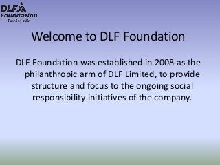 Welcome to DLF Foundation
DLF Foundation was established in 2008 as the
philanthropic arm of DLF Limited, to provide
structure and focus to the ongoing social
responsibility initiatives of the company.
 
