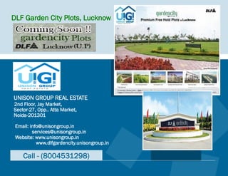DLF Garden City Plots, Lucknow




UNISON GROUP REAL ESTATE
2nd Floor, Jay Market,
Sector-27, Opp.. Atta Market,
Noida-201301

 Email: info@unisongroup.in
         services@unisongroup.in
 Website: www.unisongroup.in
           www.dlfgardencity.unisongroup.in

    Call - (8004531298)
 