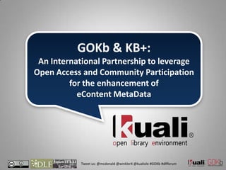 GOKb & KB+:
 An International Partnership to leverage
Open Access and Community Participation
         for the enhancement of
           eContent MetaData




     Forum 11.5.12
                     Tweet us: @mcdonald @winkler4 @kualiole #GOKb #dlfforum
 