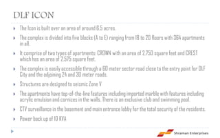 DLF ICON
   The Icon is built over an area of around 6.5 acres.
   The complex is divided into five blocks (A to E) ranging from 18 to 20 floors with 364 apartments
    in all.
   It comprise of two types of apartments: CROWN with an area of 2,750 square feet and CREST
    which has an area of 2,575 square feet.
   The complex is easily accessible through a 60 meter sector road close to the entry point for DLF
    City and the adjoining 24 and 30 meter roads.
   Structures are designed to seismic Zone V
   The apartments have top-of-the-line features including imported marble with features including
    acrylic emulsion and cornices in the walls. There is an exclusive club and swimming pool.
   CTV surveillance in the basement and main entrance lobby for the total security of the residents.
   Power back up of 10 KVA
 