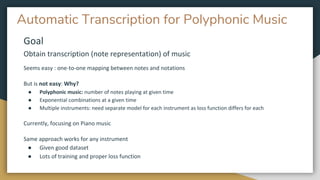 Automatic Transcription for Polyphonic Music
Goal
Obtain transcription (note representation) of music
Seems easy : one-to-one mapping between notes and notations
But is not easy: Why?
● Polyphonic music: number of notes playing at given time
● Exponential combinations at a given time
● Multiple instruments: need separate model for each instrument as loss function differs for each
Currently, focusing on Piano music
Same approach works for any instrument
● Given good dataset
● Lots of training and proper loss function
 