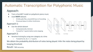 Automatic Transcription for Polyphonic Music
Appoach:
● Train a ConvNET model on polyphonic piano music
● Used MAPS dataset:
○ 45 GB audio files, around 60 hours of recording
○ Processed about 6 million timeframes
Approach 1:
● Use the whole dataset
○ Computationally intensive
○ Trained for 7 epochs before early stopping
Approach 2:
● Iterative training by using one category at a time
○ Trained for 63, 20, 7, 7, 7 epochs
We obtain the probability distribution of notes being played. Infer the notes being played by
keeping threshold
Result: ~96% accuracy
 